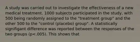 A study was carried out to investigate the effectiveness of a new medical treatment. 1000 subjects participated in the study, with 500 being randomly assigned to the "treatment group" and the other 500 to the "control (placebo) group". A statistically signifigant difference was reported between the responses of the two groups (p<.005). This shows that