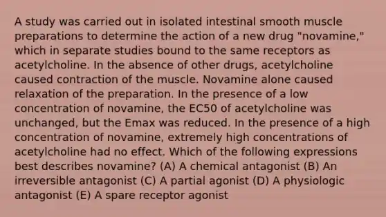 A study was carried out in isolated intestinal smooth muscle preparations to determine the action of a new drug "novamine," which in separate studies bound to the same receptors as acetylcholine. In the absence of other drugs, acetylcholine caused contraction of the muscle. Novamine alone caused relaxation of the preparation. In the presence of a low concentration of novamine, the EC50 of acetylcholine was unchanged, but the Emax was reduced. In the presence of a high concentration of novamine, extremely high concentrations of acetylcholine had no effect. Which of the following expressions best describes novamine? (A) A chemical antagonist (B) An irreversible antagonist (C) A partial agonist (D) A physiologic antagonist (E) A spare receptor agonist