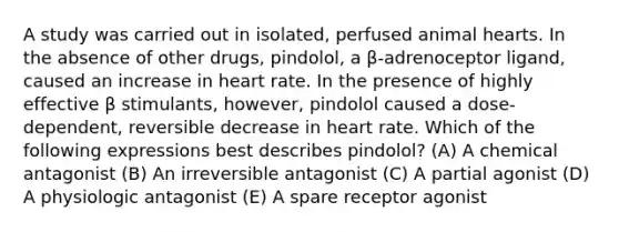 A study was carried out in isolated, perfused animal hearts. In the absence of other drugs, pindolol, a β-adrenoceptor ligand, caused an increase in heart rate. In the presence of highly effective β stimulants, however, pindolol caused a dose-dependent, reversible decrease in heart rate. Which of the following expressions best describes pindolol? (A) A chemical antagonist (B) An irreversible antagonist (C) A partial agonist (D) A physiologic antagonist (E) A spare receptor agonist