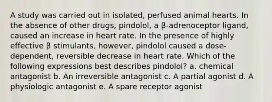 A study was carried out in isolated, perfused animal hearts. In the absence of other drugs, pindolol, a β-adrenoceptor ligand, caused an increase in heart rate. In the presence of highly effective β stimulants, however, pindolol caused a dose-dependent, reversible decrease in heart rate. Which of the following expressions best describes pindolol? a. chemical antagonist b. An irreversible antagonist c. A partial agonist d. A physiologic antagonist e. A spare receptor agonist