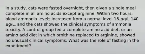 In a study, cats were fasted overnight, then given a single meal complete in all amino acids except arginine. Within two hours, blood ammonia levels increased from a normal level 18 𝜇g/L 140 𝜇g/L, and the cats showed the clinical symptoms of ammonia toxicity. A control group fed a complete amino acid diet, or an amino acid diet in which ornithine replaced to arginine, showed no unusual clinical symptoms. What was the role of fasting in the experiment?