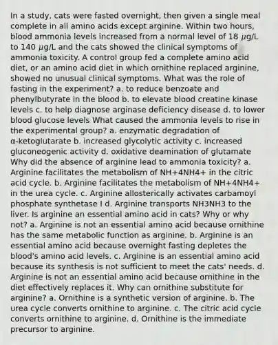 In a study, cats were fasted overnight, then given a single meal complete in all amino acids except arginine. Within two hours, blood ammonia levels increased from a normal level of 18 𝜇g/L to 140 𝜇g/L and the cats showed the clinical symptoms of ammonia toxicity. A control group fed a complete amino acid diet, or an amino acid diet in which ornithine replaced arginine, showed no unusual clinical symptoms. What was the role of fasting in the experiment? a. to reduce benzoate and phenylbutyrate in the blood b. to elevate blood creatine kinase levels c. to help diagnose arginase deficiency disease d. to lower blood glucose levels What caused the ammonia levels to rise in the experimental group? a. enzymatic degradation of α‑ketoglutarate b. increased glycolytic activity c. increased gluconeogenic activity d. oxidative deamination of glutamate Why did the absence of arginine lead to ammonia toxicity? a. Arginine facilitates the metabolism of NH+4NH4+ in the citric acid cycle. b. Arginine facilitates the metabolism of NH+4NH4+ in the urea cycle. c. Arginine allosterically activates carbamoyl phosphate synthetase I d. Arginine transports NH3NH3 to the liver. Is arginine an essential amino acid in cats? Why or why not? a. Arginine is not an essential amino acid because ornithine has the same metabolic function as arginine. b. Arginine is an essential amino acid because overnight fasting depletes the blood's amino acid levels. c. Arginine is an essential amino acid because its synthesis is not sufficient to meet the cats' needs. d. Arginine is not an essential amino acid because ornithine in the diet effectively replaces it. Why can ornithine substitute for arginine? a. Ornithine is a synthetic version of arginine. b. The urea cycle converts ornithine to arginine. c. The citric acid cycle converts ornithine to arginine. d. Ornithine is the immediate precursor to arginine.