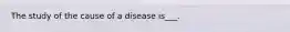 The study of the cause of a disease is___.