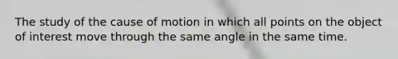 The study of the cause of motion in which all points on the object of interest move through the same angle in the same time.