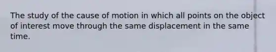 The study of the cause of motion in which all points on the object of interest move through the same displacement in the same time.