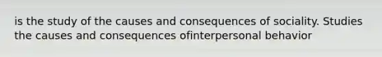 is the study of the causes and consequences of sociality. Studies the causes and consequences ofinterpersonal behavior