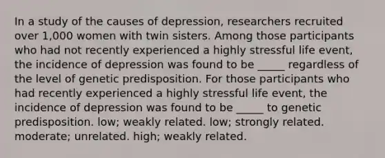 In a study of the causes of depression, researchers recruited over 1,000 women with twin sisters. Among those participants who had not recently experienced a highly stressful life event, the incidence of depression was found to be _____ regardless of the level of genetic predisposition. For those participants who had recently experienced a highly stressful life event, the incidence of depression was found to be _____ to genetic predisposition. low; weakly related. low; strongly related. moderate; unrelated. high; weakly related.