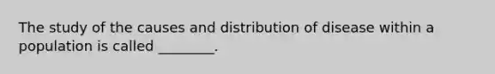 The study of the causes and distribution of disease within a population is called ________.