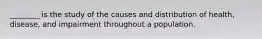 ________ is the study of the causes and distribution of health, disease, and impairment throughout a population.​