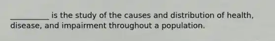 __________ is the study of the causes and distribution of health, disease, and impairment throughout a population.​