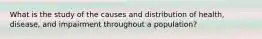 What is the study of the causes and distribution of health, disease, and impairment throughout a population?