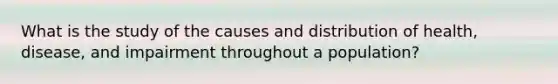 What is the study of the causes and distribution of health, disease, and impairment throughout a population?