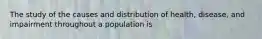 The study of the causes and distribution of health, disease, and impairment throughout a population is