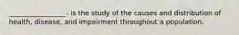 _________________- is the study of the causes and distribution of health, disease, and impairment throughout a population.