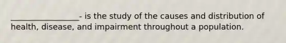 _________________- is the study of the causes and distribution of health, disease, and impairment throughout a population.