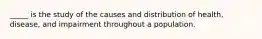 _____ is the study of the causes and distribution of health, disease, and impairment throughout a population.