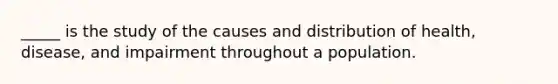 _____ is the study of the causes and distribution of health, disease, and impairment throughout a population.