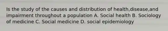 Is the study of the causes and distribution of health,disease,and impairment throughout a population A. Social health B. Sociology of medicine C. Social medicine D. social epidemiology