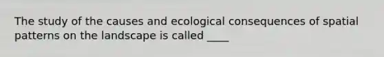 The study of the causes and ecological consequences of spatial patterns on the landscape is called ____