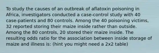 To study the causes of an outbreak of aflatoxin poisoning in Africa, investigators conducted a case-control study with 40 case-patients and 80 controls. Among the 40 poisoning victims, 32 reported storing their maize inside rather than outside. Among the 80 controls, 20 stored their maize inside. The resulting odds ratio for the association between inside storage of maize and illness is: (hint you might need a 2x2 table)