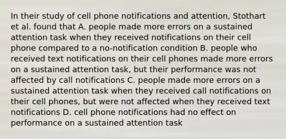 In their study of cell phone notifications and attention, Stothart et al. found that A. people made more errors on a sustained attention task when they received notifications on their cell phone compared to a no-notification condition B. people who received text notifications on their cell phones made more errors on a sustained attention task, but their performance was not affected by call notifications C. people made more errors on a sustained attention task when they received call notifications on their cell phones, but were not affected when they received text notifications D. cell phone notifications had no effect on performance on a sustained attention task