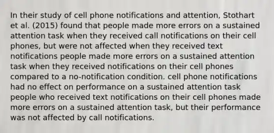 In their study of cell phone notifications and attention, Stothart et al. (2015) found that people made more errors on a sustained attention task when they received call notifications on their cell phones, but were not affected when they received text notifications people made more errors on a sustained attention task when they received notifications on their cell phones compared to a no-notification condition. cell phone notifications had no effect on performance on a sustained attention task people who received text notifications on their cell phones made more errors on a sustained attention task, but their performance was not affected by call notifications.