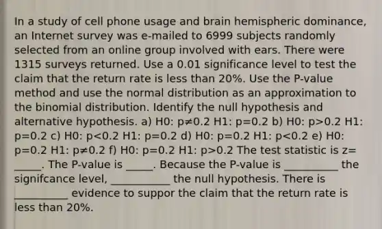 In a study of cell phone usage and brain hemispheric​ dominance, an Internet survey was​ e-mailed to 6999 subjects randomly selected from an online group involved with ears. There were 1315 surveys returned. Use a 0.01 significance level to test the claim that the return rate is less than​ 20%. Use the​ P-value method and use the normal distribution as an approximation to the binomial distribution. Identify the null hypothesis and alternative hypothesis. a) H0: p≠0.2 H1: p=0.2 b) H0: p>0.2 H1: p=0.2 c) H0: p 0.2 The test statistic is z= _____. The P-value is _____. Because the P-value is __________ the signifcance level, ___________ the null hypothesis. There is __________ evidence to suppor the claim that the return rate is less than 20%.