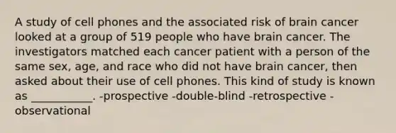 A study of cell phones and the associated risk of brain cancer looked at a group of 519 people who have brain cancer. The investigators matched each cancer patient with a person of the same sex, age, and race who did not have brain cancer, then asked about their use of cell phones. This kind of study is known as ___________. -prospective -double-blind -retrospective -observational