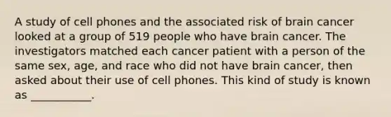 A study of cell phones and the associated risk of brain cancer looked at a group of 519 people who have brain cancer. The investigators matched each cancer patient with a person of the same sex, age, and race who did not have brain cancer, then asked about their use of cell phones. This kind of study is known as ___________.