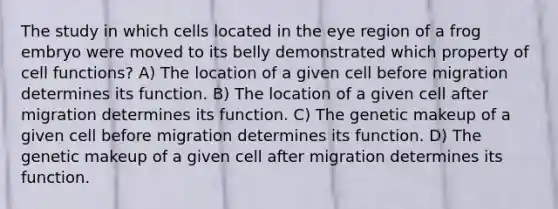 The study in which cells located in the eye region of a frog embryo were moved to its belly demonstrated which property of cell functions? A) The location of a given cell before migration determines its function. B) The location of a given cell after migration determines its function. C) The genetic makeup of a given cell before migration determines its function. D) The genetic makeup of a given cell after migration determines its function.