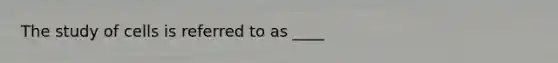 The study of cells is referred to as ____