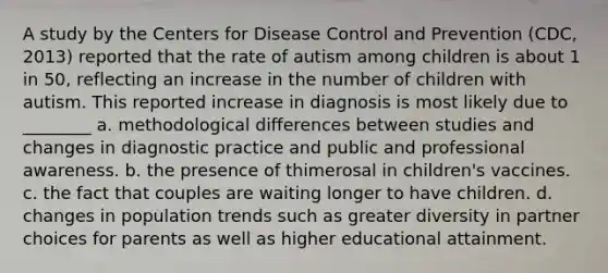 A study by the Centers for Disease Control and Prevention (CDC, 2013) reported that the rate of autism among children is about 1 in 50, reflecting an increase in the number of children with autism. This reported increase in diagnosis is most likely due to ________ a. methodological differences between studies and changes in diagnostic practice and public and professional awareness. b. the presence of thimerosal in children's vaccines. c. the fact that couples are waiting longer to have children. d. changes in population trends such as greater diversity in partner choices for parents as well as higher educational attainment.