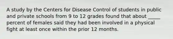 A study by the Centers for Disease Control of students in public and private schools from 9 to 12 grades found that about _____ percent of females said they had been involved in a physical fight at least once within the prior 12 months.