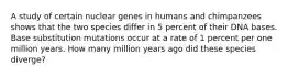 A study of certain nuclear genes in humans and chimpanzees shows that the two species differ in 5 percent of their DNA bases. Base substitution mutations occur at a rate of 1 percent per one million years. How many million years ago did these species diverge?