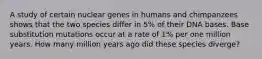 A study of certain nuclear genes in humans and chimpanzees shows that the two species differ in 5% of their DNA bases. Base substitution mutations occur at a rate of 1% per one million years. How many million years ago did these species diverge?