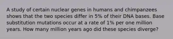 A study of certain nuclear genes in humans and chimpanzees shows that the two species differ in 5% of their DNA bases. Base substitution mutations occur at a rate of 1% per one million years. How many million years ago did these species diverge?