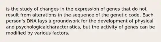 is the study of changes in the expression of genes that do not result from alterations in the sequence of the genetic code. Each person's DNA lays a groundwork for the development of physical and psychologicalcharacteristics, but the activity of genes can be modified by various factors.