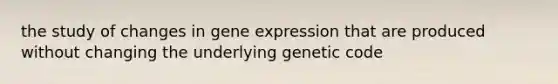 the study of changes in gene expression that are produced without changing the underlying genetic code