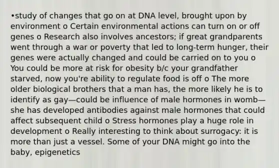 •study of changes that go on at DNA level, brought upon by environment o Certain environmental actions can turn on or off genes o Research also involves ancestors; if great grandparents went through a war or poverty that led to long-term hunger, their genes were actually changed and could be carried on to you o You could be more at risk for obesity b/c your grandfather starved, now you're ability to regulate food is off o The more older biological brothers that a man has, the more likely he is to identify as gay—could be influence of male hormones in womb—she has developed antibodies against male hormones that could affect subsequent child o Stress hormones play a huge role in development o Really interesting to think about surrogacy: it is more than just a vessel. Some of your DNA might go into the baby, epigenetics