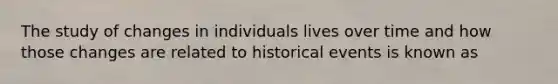 The study of changes in individuals lives over time and how those changes are related to historical events is known as