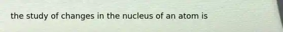 the study of changes in the nucleus of an atom is