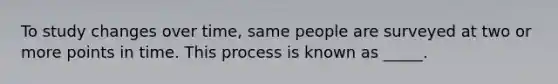 To study changes over time, same people are surveyed at two or more points in time. This process is known as _____.