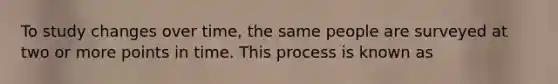 To study changes over time, the same people are surveyed at two or more points in time. This process is known as