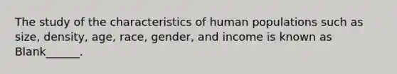 The study of the characteristics of human populations such as size, density, age, race, gender, and income is known as Blank______.