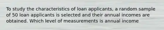 To study the characteristics of loan applicants, a random sample of 50 loan applicants is selected and their annual incomes are obtained. Which level of measurements is annual income