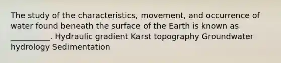 The study of the characteristics, movement, and occurrence of water found beneath the surface of the Earth is known as __________. Hydraulic gradient Karst topography Groundwater hydrology Sedimentation