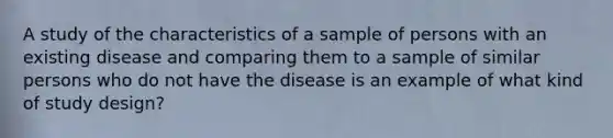 A study of the characteristics of a sample of persons with an existing disease and comparing them to a sample of similar persons who do not have the disease is an example of what kind of study design?