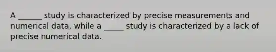 A ______ study is characterized by precise measurements and numerical data, while a _____ study is characterized by a lack of precise numerical data.