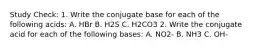 Study Check: 1. Write the conjugate base for each of the following acids: A. HBr B. H2S C. H2CO3 2. Write the conjugate acid for each of the following bases: A. NO2- B. NH3 C. OH-