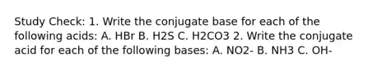 Study Check: 1. Write the conjugate base for each of the following acids: A. HBr B. H2S C. H2CO3 2. Write the conjugate acid for each of the following bases: A. NO2- B. NH3 C. OH-